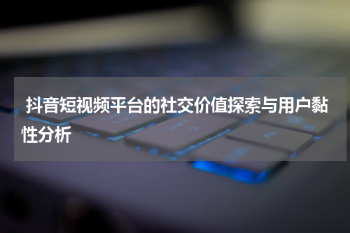 抖音短视频平台的社交价值探索与用户黏性分析