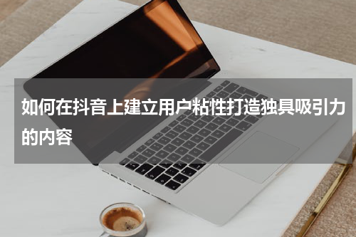 如何在抖音上建立用户粘性打造独具吸引力的内容