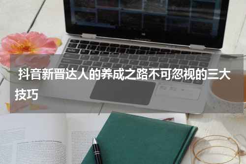  抖音新晋达人的养成之路不可忽视的三大技巧