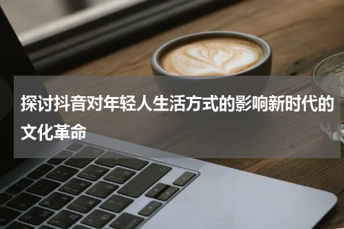 探讨抖音对年轻人生活方式的影响新时代的文化革命