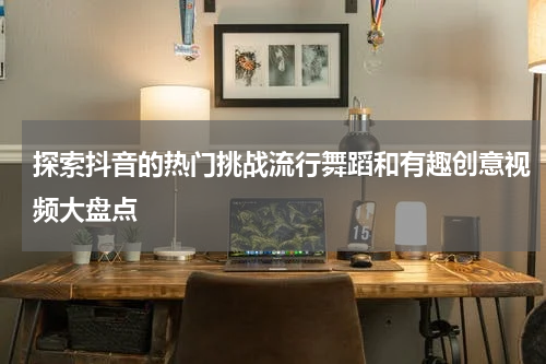 探索抖音的热门挑战流行舞蹈和有趣创意视频大盘点