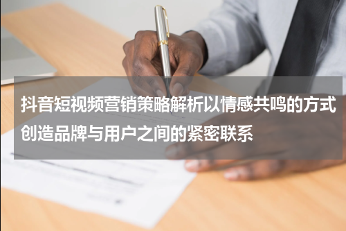 抖音短视频营销策略解析以情感共鸣的方式创造品牌与用户之间的紧密联系