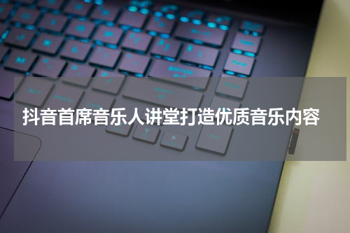  抖音首席音乐人讲堂打造优质音乐内容