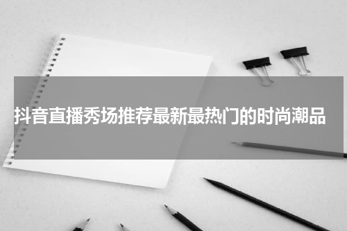  抖音直播秀场推荐最新最热门的时尚潮品