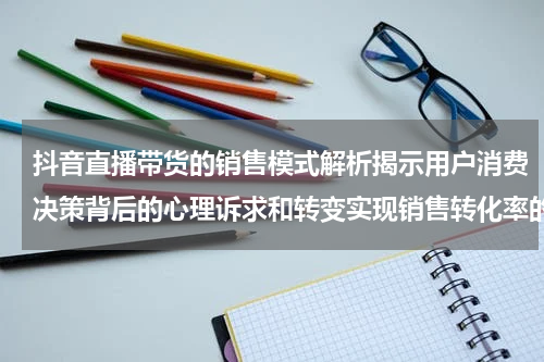 抖音直播带货的销售模式解析揭示用户消费决策背后的心理诉求和转变实现销售转化率的提升