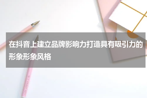 在抖音上建立品牌影响力打造具有吸引力的形象形象风格