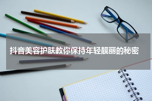  抖音美容护肤教你保持年轻靓丽的秘密