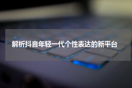  解析抖音年轻一代个性表达的新平台