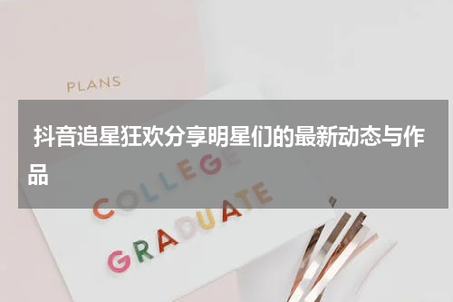  抖音追星狂欢分享明星们的最新动态与作品