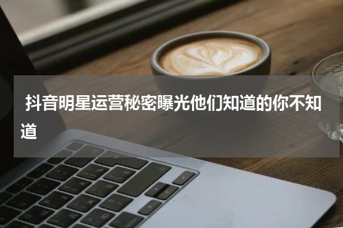  抖音明星运营秘密曝光他们知道的你不知道
