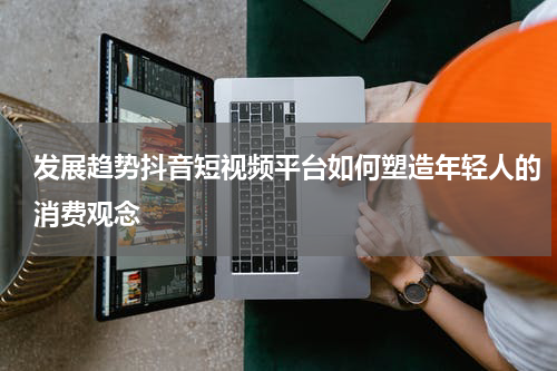 发展趋势抖音短视频平台如何塑造年轻人的消费观念