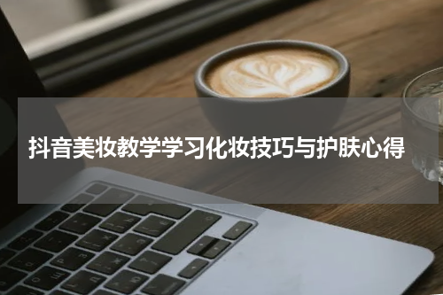  抖音美妆教学学习化妆技巧与护肤心得