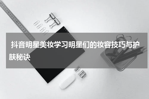  抖音明星美妆学习明星们的妆容技巧与护肤秘诀