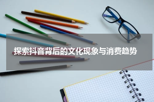  探索抖音背后的文化现象与消费趋势
