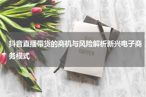 抖音直播带货的商机与风险解析新兴电子商务模式