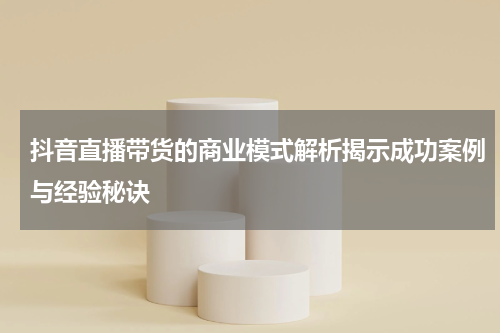 抖音直播带货的商业模式解析揭示成功案例与经验秘诀