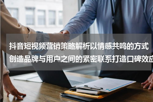 抖音短视频营销策略解析以情感共鸣的方式创造品牌与用户之间的紧密联系打造口碑效应和品牌忠诚度