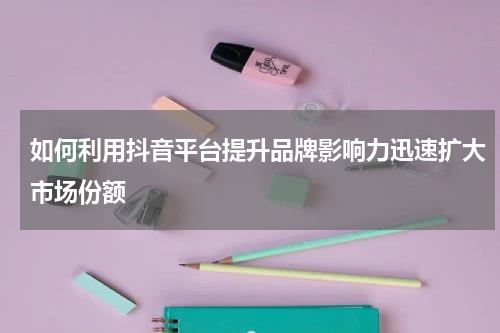 如何利用抖音平台提升品牌影响力迅速扩大市场份额
