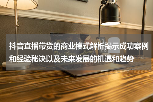 抖音直播带货的商业模式解析揭示成功案例和经验秘诀以及未来发展的机遇和趋势