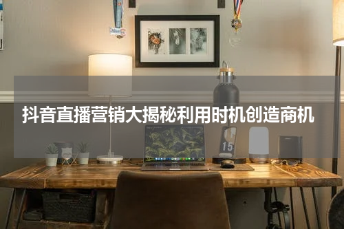  抖音直播营销大揭秘利用时机创造商机