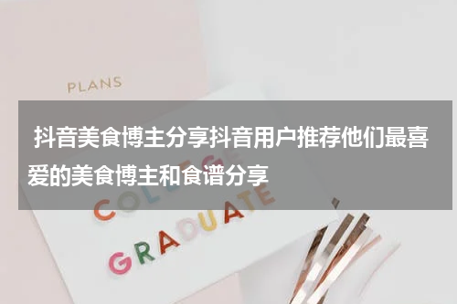  抖音美食博主分享抖音用户推荐他们最喜爱的美食博主和食谱分享
