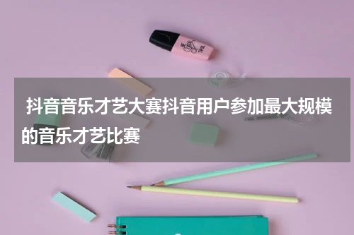  抖音音乐才艺大赛抖音用户参加最大规模的音乐才艺比赛