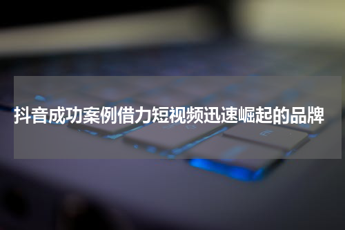  抖音成功案例借力短视频迅速崛起的品牌