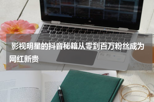 影视明星的抖音秘籍从零到百万粉丝成为网红新贵