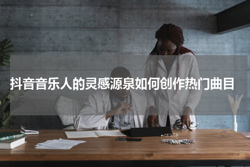  抖音音乐人的灵感源泉如何创作热门曲目