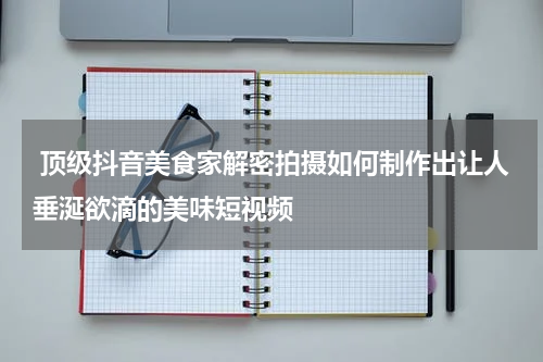  顶级抖音美食家解密拍摄如何制作出让人垂涎欲滴的美味短视频