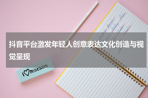 抖音平台激发年轻人创意表达文化创造与视觉呈现