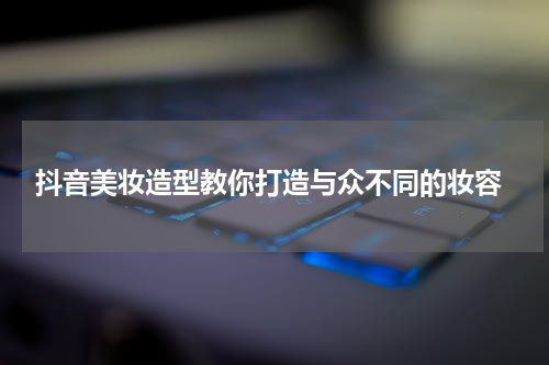  抖音美妆造型教你打造与众不同的妆容