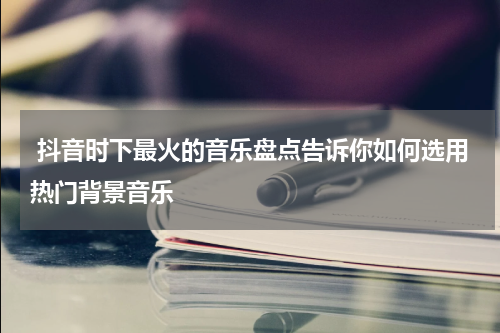  抖音时下最火的音乐盘点告诉你如何选用热门背景音乐