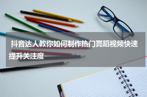  抖音达人教你如何制作热门舞蹈视频快速提升关注度