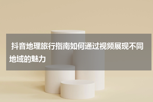  抖音地理旅行指南如何通过视频展现不同地域的魅力