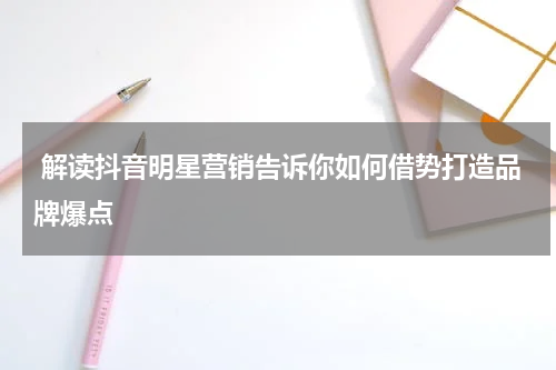  解读抖音明星营销告诉你如何借势打造品牌爆点