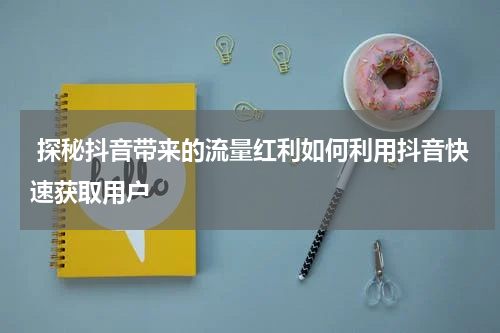  探秘抖音带来的流量红利如何利用抖音快速获取用户
