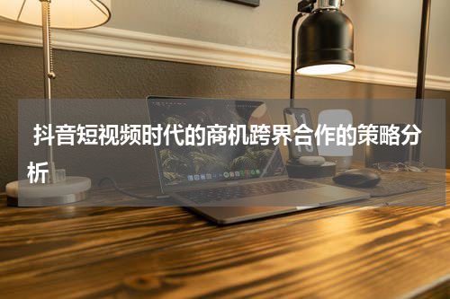  抖音短视频时代的商机跨界合作的策略分析