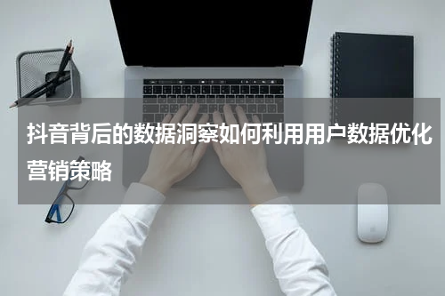抖音背后的数据洞察如何利用用户数据优化营销策略