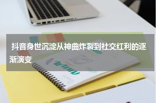  抖音身世沉淀从神曲炸裂到社交红利的逐渐演变