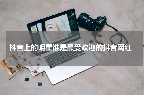  抖音上的明星谁是最受欢迎的抖音网红