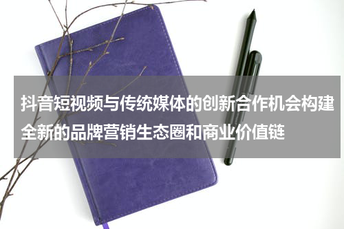 抖音短视频与传统媒体的创新合作机会构建全新的品牌营销生态圈和商业价值链