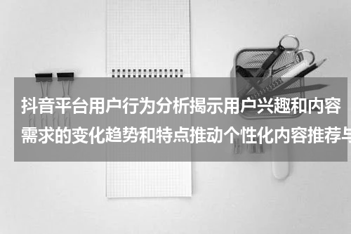 抖音平台用户行为分析揭示用户兴趣和内容需求的变化趋势和特点推动个性化内容推荐与体验优化