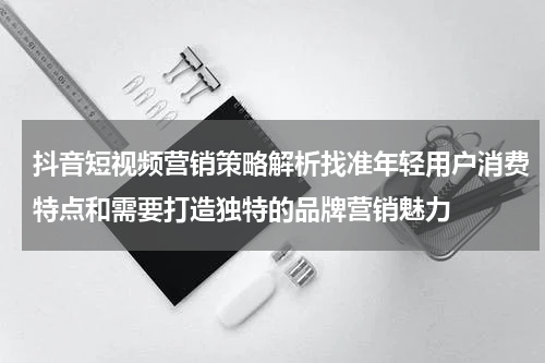 抖音短视频营销策略解析找准年轻用户消费特点和需要打造独特的品牌营销魅力
