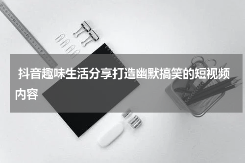  抖音趣味生活分享打造幽默搞笑的短视频内容