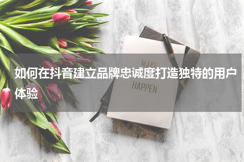 如何在抖音建立品牌忠诚度打造独特的用户体验