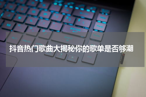  抖音热门歌曲大揭秘你的歌单是否够潮