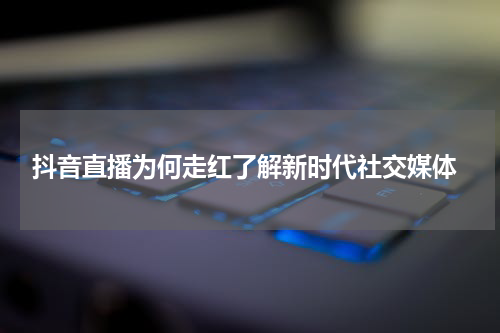  抖音直播为何走红了解新时代社交媒体