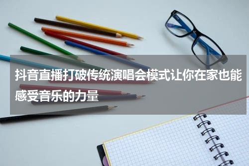 抖音直播打破传统演唱会模式让你在家也能感受音乐的力量
