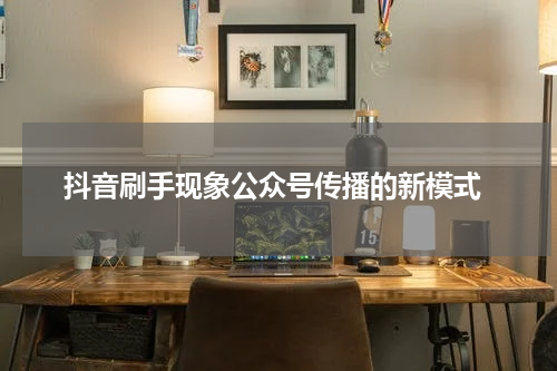 抖音刷手现象公众号传播的新模式
